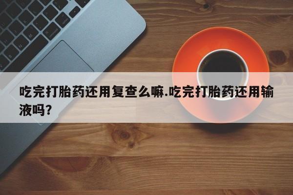 打胎药在线购买联系微信吃完打胎药还用复查么嘛.吃完打胎药还用输液吗？