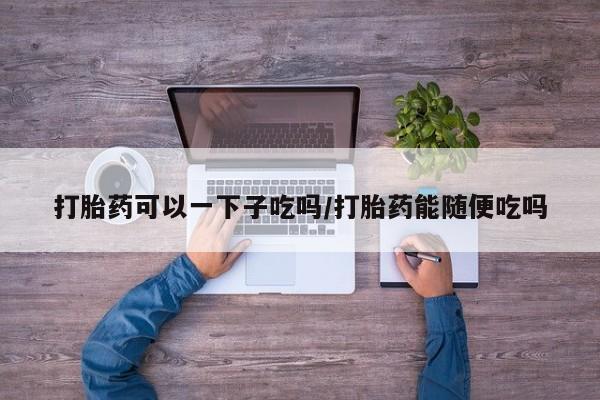 打胎药在线购买联系微信打胎药可以一下子吃吗/打胎药能随便吃吗