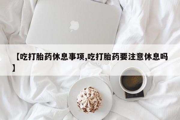 打胎药在线购买联系微信【吃打胎药休息事项,吃打胎药要注意休息吗】