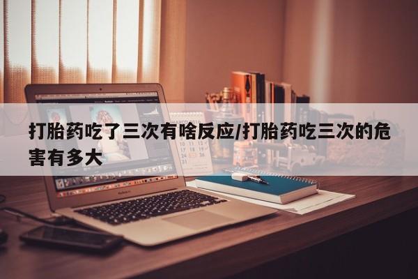 打胎药在线购买联系微信打胎药吃了三次有啥反应/打胎药吃三次的危害有多大