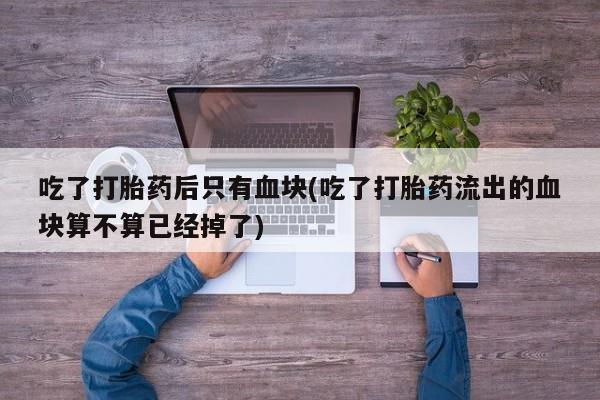 打胎药在线购买联系微信吃了打胎药后只有血块(吃了打胎药流出的血块算不算已经掉了)