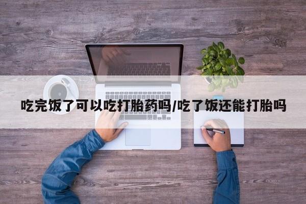 打胎药在线购买联系微信吃完饭了可以吃打胎药吗/吃了饭还能打胎吗