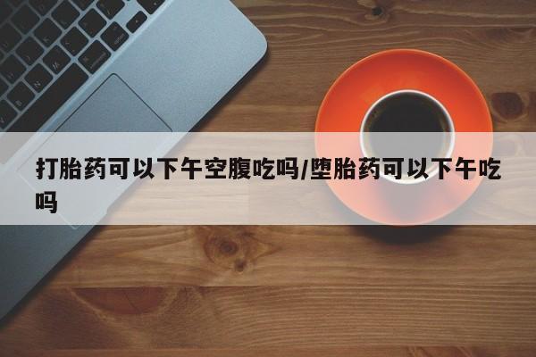 打胎药在线购买联系微信打胎药可以下午空腹吃吗/堕胎药可以下午吃吗