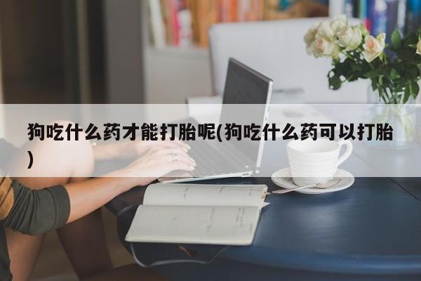 打胎药在线购买联系微信狗吃什么药才能打胎呢(狗吃什么药可以打胎)