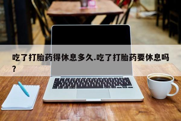 打胎药在线购买联系微信吃了打胎药得休息多久.吃了打胎药要休息吗？