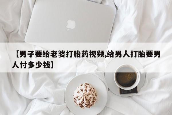 打胎药在线购买联系微信【男子要给老婆打胎药视频,给男人打胎要男人付多少钱】
