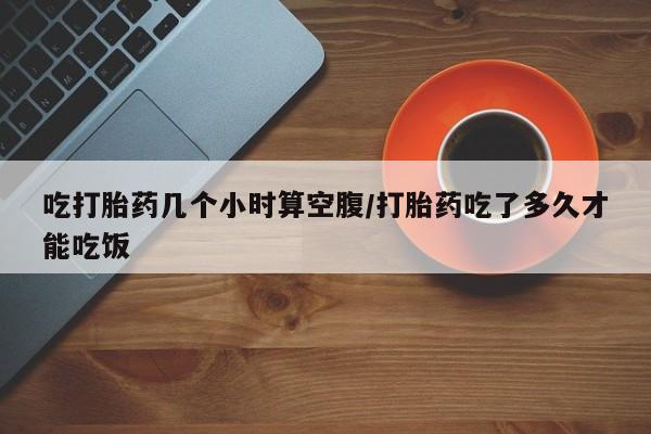 打胎药在线购买联系微信吃打胎药几个小时算空腹/打胎药吃了多久才能吃饭