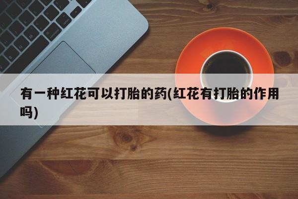 打胎药在线购买联系微信有一种红花可以打胎的药(红花有打胎的作用吗)