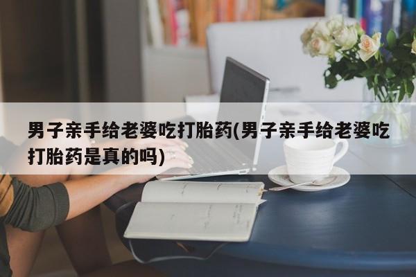 打胎药在线购买联系微信男子亲手给老婆吃打胎药(男子亲手给老婆吃打胎药是真的吗)