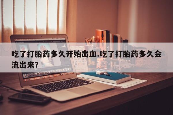 打胎药在线购买联系微信吃了打胎药多久开始出血.吃了打胎药多久会流出来？