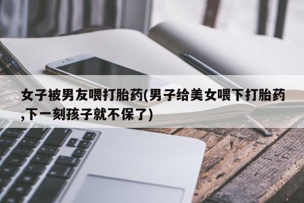 打胎药在线购买联系微信女子被男友喂打胎药(男子给美女喂下打胎药,下一刻孩子就不保了)