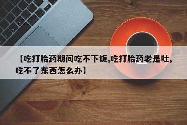 打胎药在线购买联系微信【吃打胎药期间吃不下饭,吃打胎药老是吐,吃不了东西怎么办】