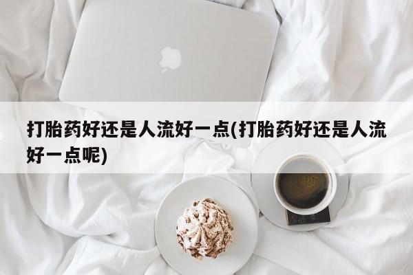 打胎药在线购买联系微信打胎药好还是人流好一点(打胎药好还是人流好一点呢)