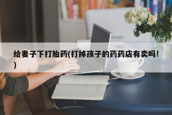 打胎药在线购买联系微信给妻子下打胎药(打掉孩子的药药店有卖吗!)
