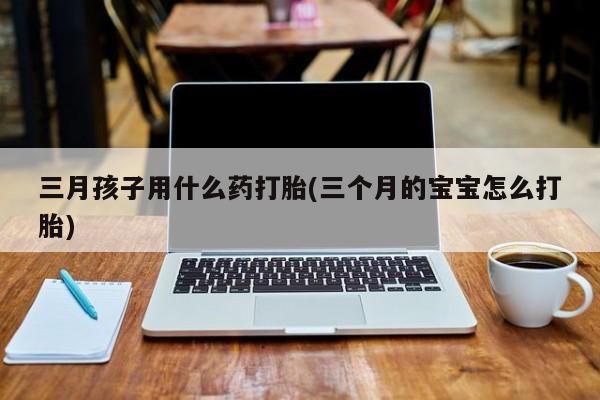 打胎药在线购买联系微信三月孩子用什么药打胎(三个月的宝宝怎么打胎)