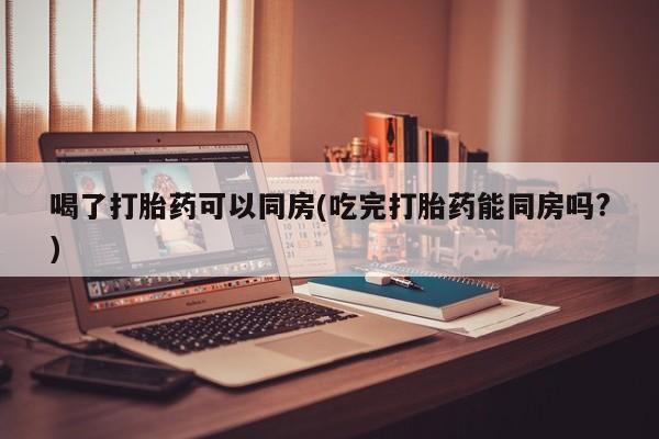 打胎药在线购买联系微信喝了打胎药可以同房(吃完打胎药能同房吗?)