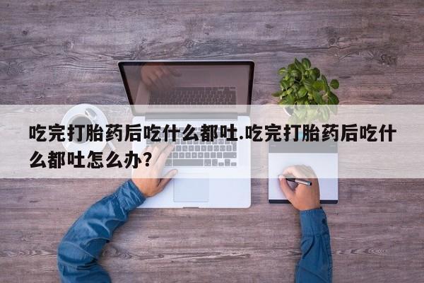 打胎药在线购买联系微信吃完打胎药后吃什么都吐.吃完打胎药后吃什么都吐怎么办？