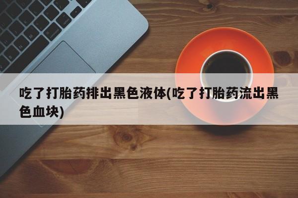 打胎药在线购买联系微信吃了打胎药排出黑色液体(吃了打胎药流出黑色血块)