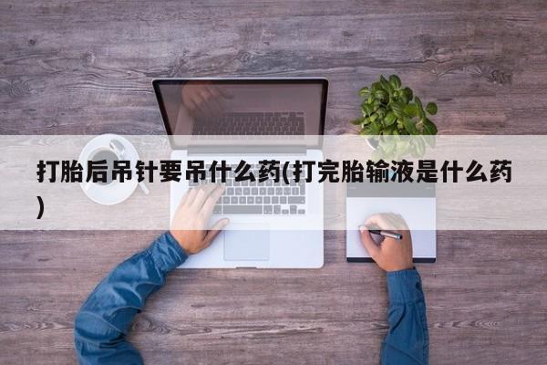 打胎药在线购买联系微信打胎后吊针要吊什么药(打完胎输液是什么药)