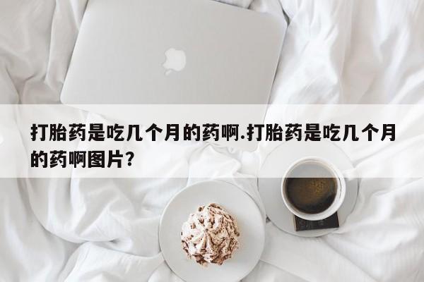 打胎药在线购买联系微信打胎药是吃几个月的药啊.打胎药是吃几个月的药啊图片？