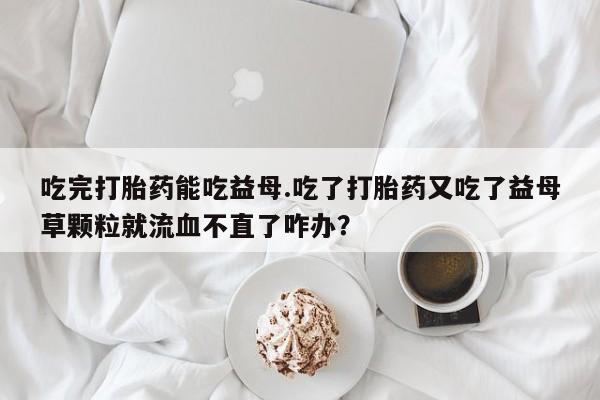 打胎药在线购买联系微信吃完打胎药能吃益母.吃了打胎药又吃了益母草颗粒就流血不直了咋办？