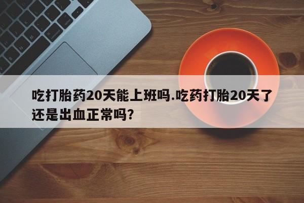 打胎药在线购买联系微信吃打胎药20天能上班吗.吃药打胎20天了还是出血正常吗？
