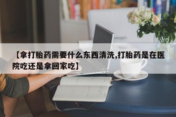 打胎药在线购买联系微信【拿打胎药需要什么东西清洗,打胎药是在医院吃还是拿回家吃】