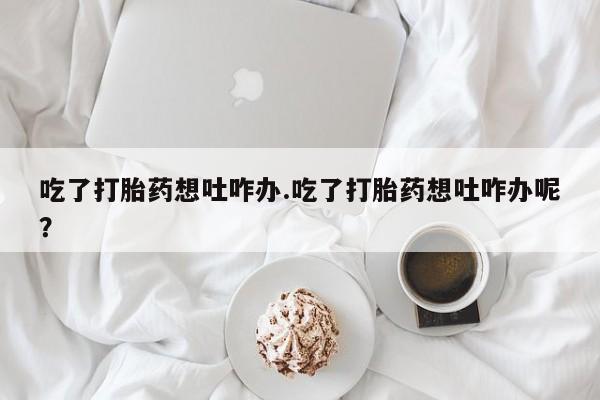 打胎药在线购买联系微信吃了打胎药想吐咋办.吃了打胎药想吐咋办呢？