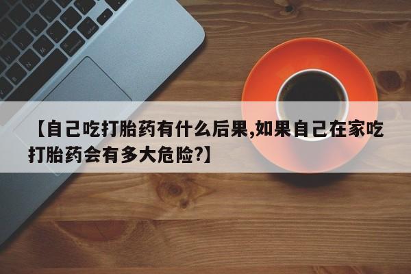 打胎药在线购买联系微信【自己吃打胎药有什么后果,如果自己在家吃打胎药会有多大危险?】