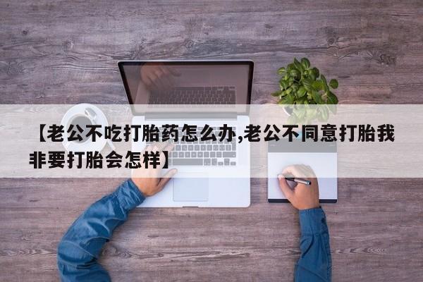 打胎药在线购买联系微信【老公不吃打胎药怎么办,老公不同意打胎我非要打胎会怎样】