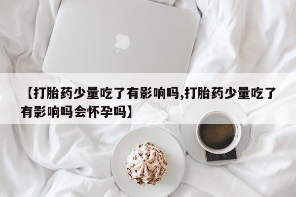 打胎药在线购买联系微信【打胎药少量吃了有影响吗,打胎药少量吃了有影响吗会怀孕吗】