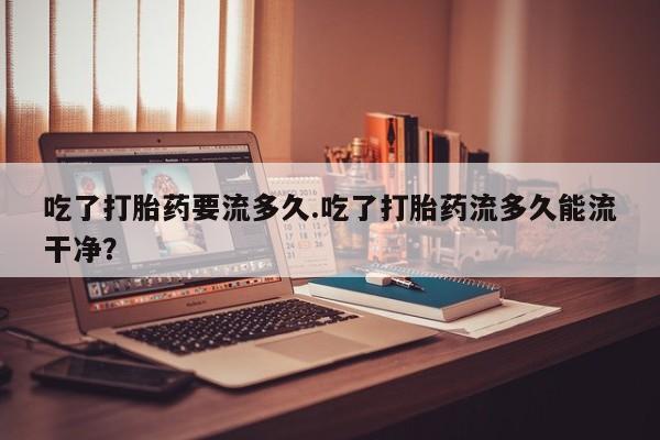 打胎药在线购买联系微信吃了打胎药要流多久.吃了打胎药流多久能流干净？