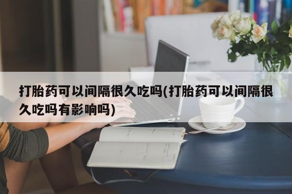 打胎药在线购买联系微信打胎药可以间隔很久吃吗(打胎药可以间隔很久吃吗有影响吗)