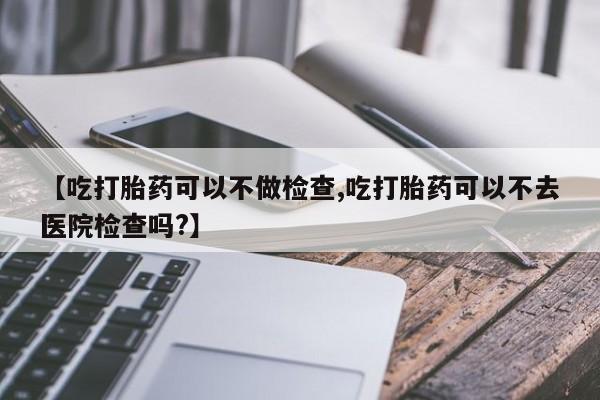 打胎药在线购买联系微信【吃打胎药可以不做检查,吃打胎药可以不去医院检查吗?】