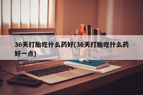 打胎药在线购买联系微信36天打胎吃什么药好(36天打胎吃什么药好一点)