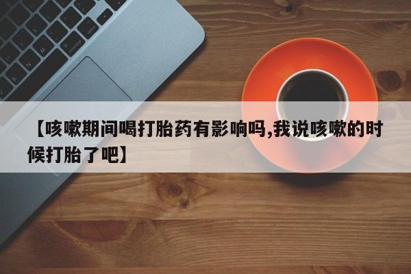 打胎药在线购买联系微信【咳嗽期间喝打胎药有影响吗,我说咳嗽的时候打胎了吧】
