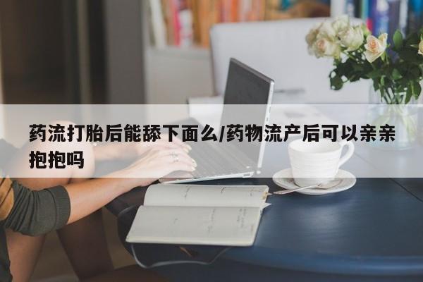 打胎药在线购买联系微信药流打胎后能舔下面么/药物流产后可以亲亲抱抱吗