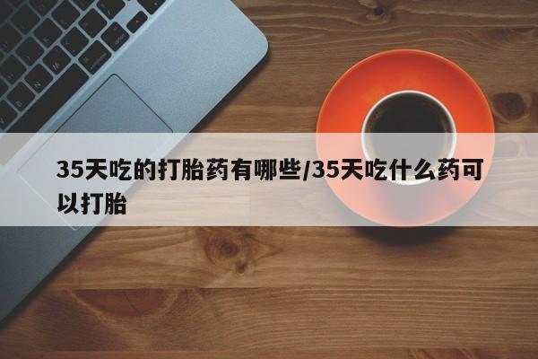 打胎药在线购买联系微信35天吃的打胎药有哪些/35天吃什么药可以打胎