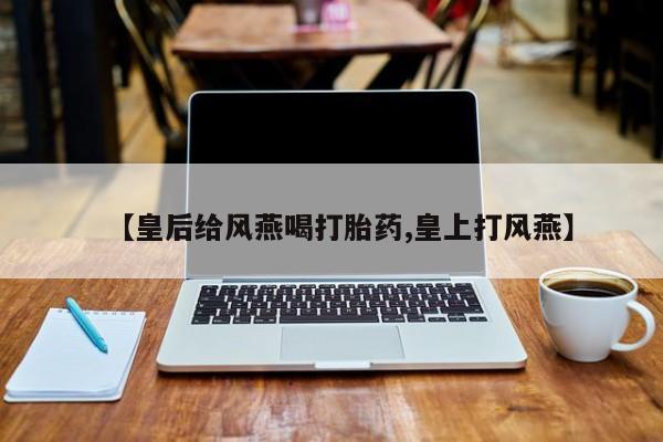 打胎药在线购买联系微信【皇后给风燕喝打胎药,皇上打风燕】