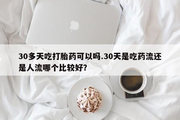 打胎药在线购买联系微信30多天吃打胎药可以吗.30天是吃药流还是人流哪个比较好？