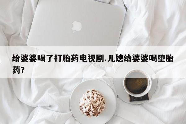 打胎药在线购买联系微信给婆婆喝了打胎药电视剧.儿媳给婆婆喝堕胎药?