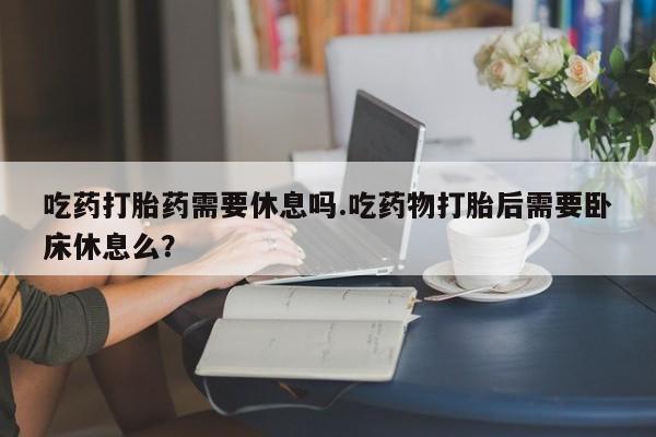 打胎药在线购买联系微信吃药打胎药需要休息吗.吃药物打胎后需要卧床休息么？