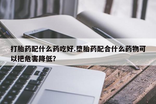 打胎药在线购买联系微信打胎药配什么药吃好.堕胎药配合什么药物可以把危害降低？