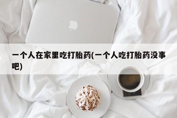打胎药在线购买联系微信一个人在家里吃打胎药(一个人吃打胎药没事吧)