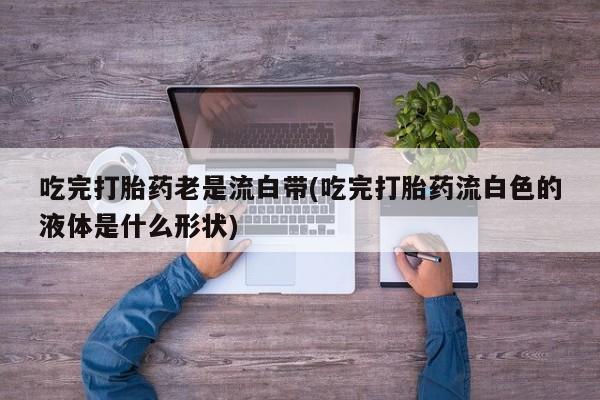 打胎药在线购买联系微信吃完打胎药老是流白带(吃完打胎药流白色的液体是什么形状)