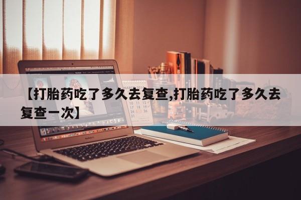 打胎药在线购买联系微信【打胎药吃了多久去复查,打胎药吃了多久去复查一次】