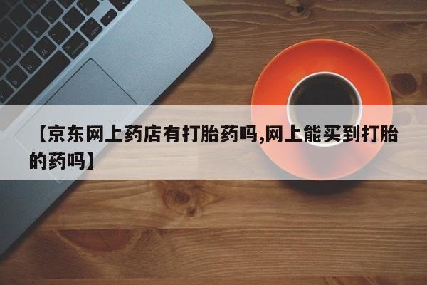 打胎药在线购买联系微信【京东网上药店有打胎药吗,网上能买到打胎的药吗】