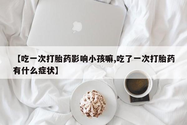 打胎药在线购买联系微信【吃一次打胎药影响小孩嘛,吃了一次打胎药有什么症状】
