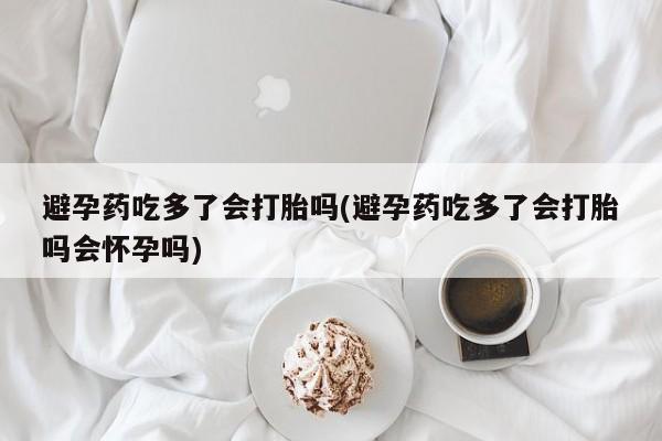 打胎药在线购买联系微信避孕药吃多了会打胎吗(避孕药吃多了会打胎吗会怀孕吗)