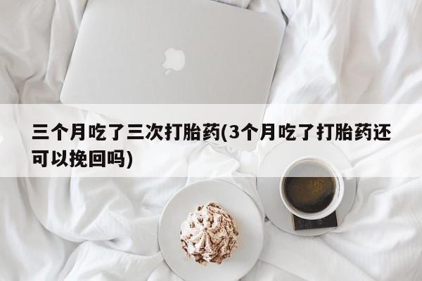 打胎药在线购买联系微信三个月吃了三次打胎药(3个月吃了打胎药还可以挽回吗)